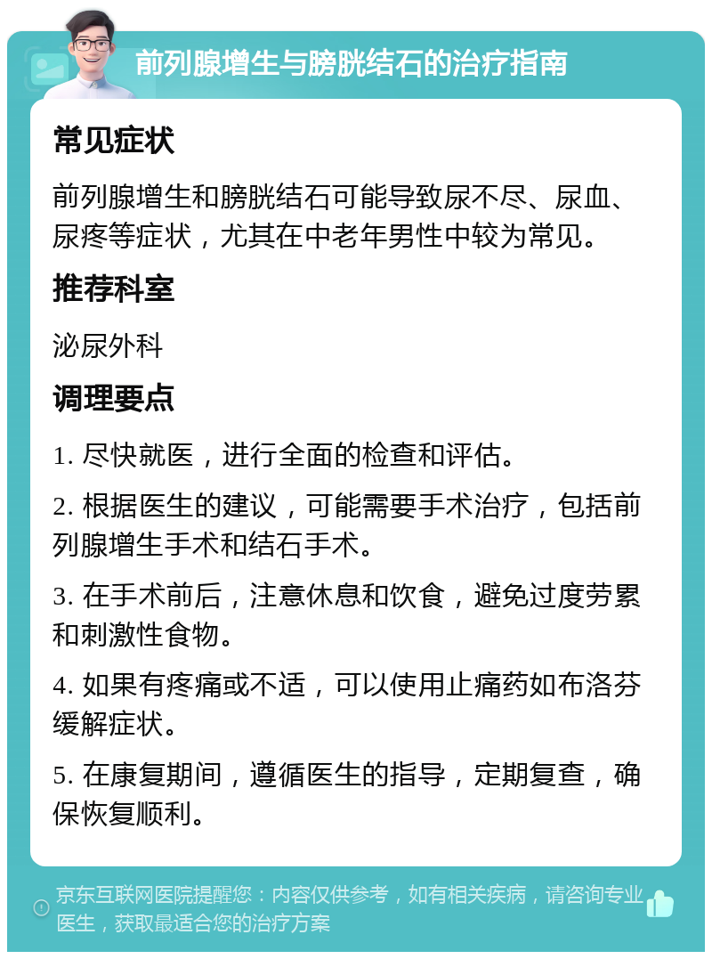 前列腺增生与膀胱结石的治疗指南 常见症状 前列腺增生和膀胱结石可能导致尿不尽、尿血、尿疼等症状，尤其在中老年男性中较为常见。 推荐科室 泌尿外科 调理要点 1. 尽快就医，进行全面的检查和评估。 2. 根据医生的建议，可能需要手术治疗，包括前列腺增生手术和结石手术。 3. 在手术前后，注意休息和饮食，避免过度劳累和刺激性食物。 4. 如果有疼痛或不适，可以使用止痛药如布洛芬缓解症状。 5. 在康复期间，遵循医生的指导，定期复查，确保恢复顺利。