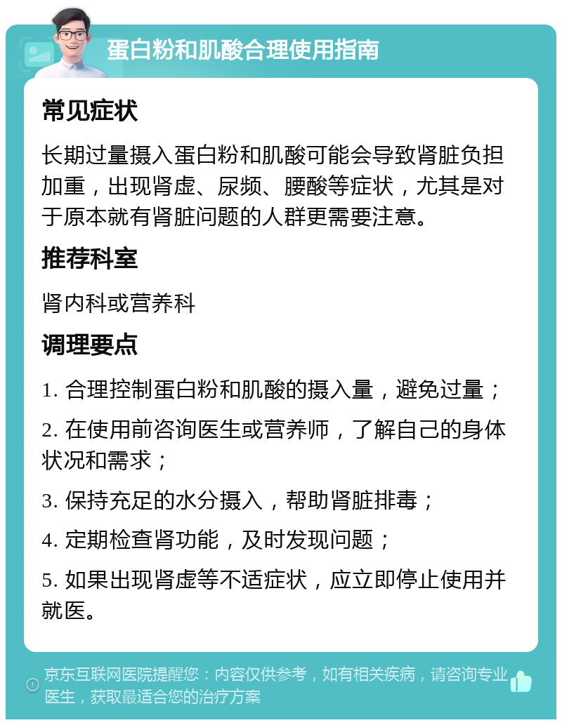 蛋白粉和肌酸合理使用指南 常见症状 长期过量摄入蛋白粉和肌酸可能会导致肾脏负担加重，出现肾虚、尿频、腰酸等症状，尤其是对于原本就有肾脏问题的人群更需要注意。 推荐科室 肾内科或营养科 调理要点 1. 合理控制蛋白粉和肌酸的摄入量，避免过量； 2. 在使用前咨询医生或营养师，了解自己的身体状况和需求； 3. 保持充足的水分摄入，帮助肾脏排毒； 4. 定期检查肾功能，及时发现问题； 5. 如果出现肾虚等不适症状，应立即停止使用并就医。