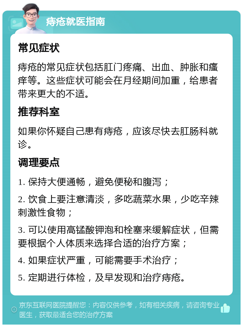 痔疮就医指南 常见症状 痔疮的常见症状包括肛门疼痛、出血、肿胀和瘙痒等。这些症状可能会在月经期间加重，给患者带来更大的不适。 推荐科室 如果你怀疑自己患有痔疮，应该尽快去肛肠科就诊。 调理要点 1. 保持大便通畅，避免便秘和腹泻； 2. 饮食上要注意清淡，多吃蔬菜水果，少吃辛辣刺激性食物； 3. 可以使用高锰酸钾泡和栓塞来缓解症状，但需要根据个人体质来选择合适的治疗方案； 4. 如果症状严重，可能需要手术治疗； 5. 定期进行体检，及早发现和治疗痔疮。