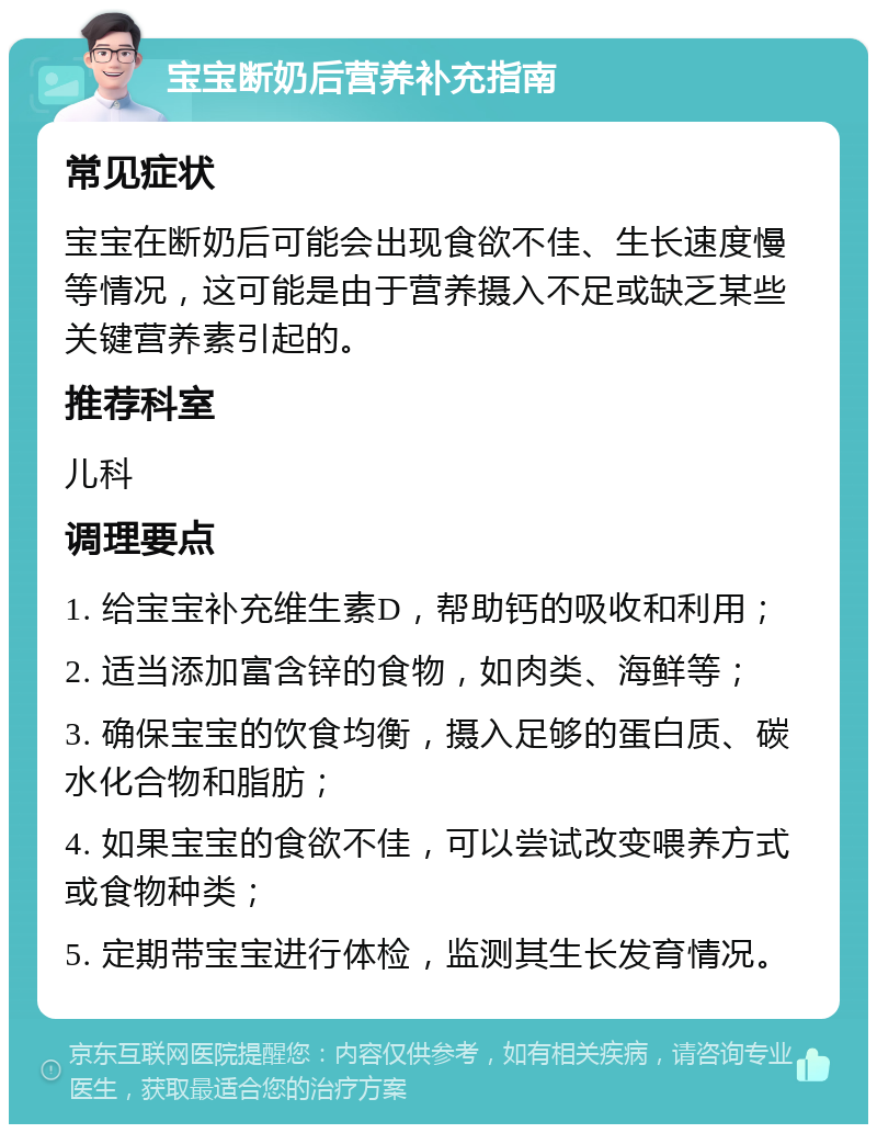 宝宝断奶后营养补充指南 常见症状 宝宝在断奶后可能会出现食欲不佳、生长速度慢等情况，这可能是由于营养摄入不足或缺乏某些关键营养素引起的。 推荐科室 儿科 调理要点 1. 给宝宝补充维生素D，帮助钙的吸收和利用； 2. 适当添加富含锌的食物，如肉类、海鲜等； 3. 确保宝宝的饮食均衡，摄入足够的蛋白质、碳水化合物和脂肪； 4. 如果宝宝的食欲不佳，可以尝试改变喂养方式或食物种类； 5. 定期带宝宝进行体检，监测其生长发育情况。