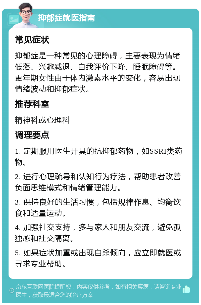 抑郁症就医指南 常见症状 抑郁症是一种常见的心理障碍，主要表现为情绪低落、兴趣减退、自我评价下降、睡眠障碍等。更年期女性由于体内激素水平的变化，容易出现情绪波动和抑郁症状。 推荐科室 精神科或心理科 调理要点 1. 定期服用医生开具的抗抑郁药物，如SSRI类药物。 2. 进行心理疏导和认知行为疗法，帮助患者改善负面思维模式和情绪管理能力。 3. 保持良好的生活习惯，包括规律作息、均衡饮食和适量运动。 4. 加强社交支持，多与家人和朋友交流，避免孤独感和社交隔离。 5. 如果症状加重或出现自杀倾向，应立即就医或寻求专业帮助。