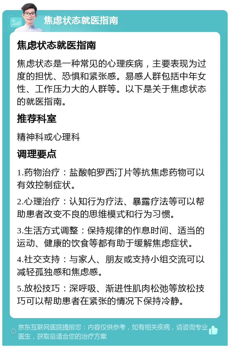 焦虑状态就医指南 焦虑状态就医指南 焦虑状态是一种常见的心理疾病，主要表现为过度的担忧、恐惧和紧张感。易感人群包括中年女性、工作压力大的人群等。以下是关于焦虑状态的就医指南。 推荐科室 精神科或心理科 调理要点 1.药物治疗：盐酸帕罗西汀片等抗焦虑药物可以有效控制症状。 2.心理治疗：认知行为疗法、暴露疗法等可以帮助患者改变不良的思维模式和行为习惯。 3.生活方式调整：保持规律的作息时间、适当的运动、健康的饮食等都有助于缓解焦虑症状。 4.社交支持：与家人、朋友或支持小组交流可以减轻孤独感和焦虑感。 5.放松技巧：深呼吸、渐进性肌肉松弛等放松技巧可以帮助患者在紧张的情况下保持冷静。