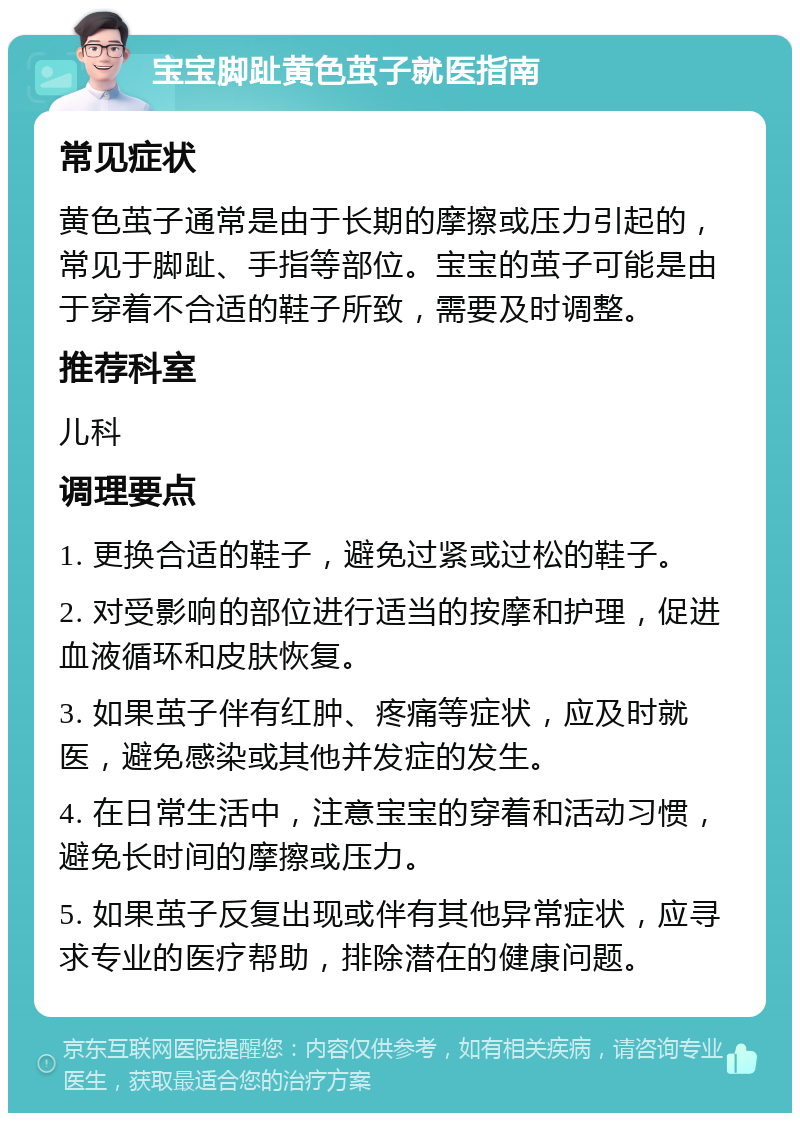 宝宝脚趾黄色茧子就医指南 常见症状 黄色茧子通常是由于长期的摩擦或压力引起的，常见于脚趾、手指等部位。宝宝的茧子可能是由于穿着不合适的鞋子所致，需要及时调整。 推荐科室 儿科 调理要点 1. 更换合适的鞋子，避免过紧或过松的鞋子。 2. 对受影响的部位进行适当的按摩和护理，促进血液循环和皮肤恢复。 3. 如果茧子伴有红肿、疼痛等症状，应及时就医，避免感染或其他并发症的发生。 4. 在日常生活中，注意宝宝的穿着和活动习惯，避免长时间的摩擦或压力。 5. 如果茧子反复出现或伴有其他异常症状，应寻求专业的医疗帮助，排除潜在的健康问题。