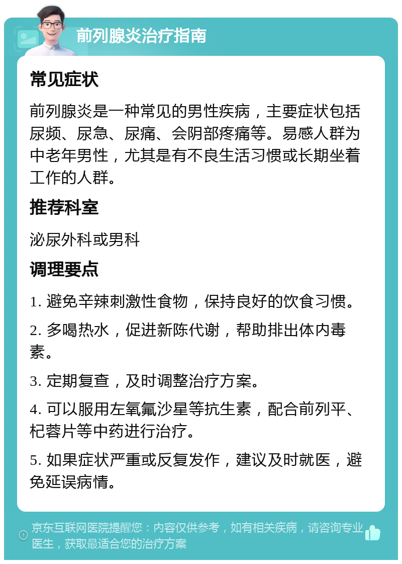 前列腺炎治疗指南 常见症状 前列腺炎是一种常见的男性疾病，主要症状包括尿频、尿急、尿痛、会阴部疼痛等。易感人群为中老年男性，尤其是有不良生活习惯或长期坐着工作的人群。 推荐科室 泌尿外科或男科 调理要点 1. 避免辛辣刺激性食物，保持良好的饮食习惯。 2. 多喝热水，促进新陈代谢，帮助排出体内毒素。 3. 定期复查，及时调整治疗方案。 4. 可以服用左氧氟沙星等抗生素，配合前列平、杞蓉片等中药进行治疗。 5. 如果症状严重或反复发作，建议及时就医，避免延误病情。