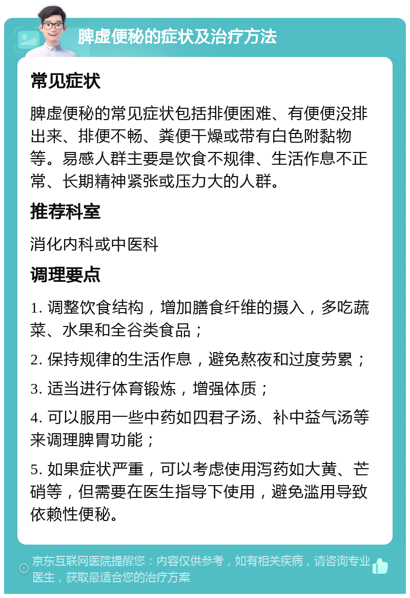 脾虚便秘的症状及治疗方法 常见症状 脾虚便秘的常见症状包括排便困难、有便便没排出来、排便不畅、粪便干燥或带有白色附黏物等。易感人群主要是饮食不规律、生活作息不正常、长期精神紧张或压力大的人群。 推荐科室 消化内科或中医科 调理要点 1. 调整饮食结构，增加膳食纤维的摄入，多吃蔬菜、水果和全谷类食品； 2. 保持规律的生活作息，避免熬夜和过度劳累； 3. 适当进行体育锻炼，增强体质； 4. 可以服用一些中药如四君子汤、补中益气汤等来调理脾胃功能； 5. 如果症状严重，可以考虑使用泻药如大黄、芒硝等，但需要在医生指导下使用，避免滥用导致依赖性便秘。