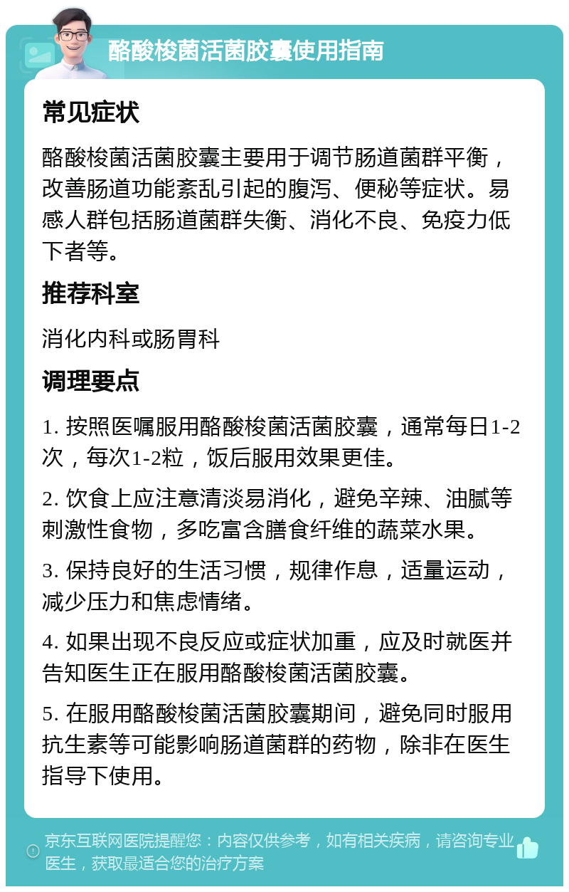 酪酸梭菌活菌胶囊使用指南 常见症状 酪酸梭菌活菌胶囊主要用于调节肠道菌群平衡，改善肠道功能紊乱引起的腹泻、便秘等症状。易感人群包括肠道菌群失衡、消化不良、免疫力低下者等。 推荐科室 消化内科或肠胃科 调理要点 1. 按照医嘱服用酪酸梭菌活菌胶囊，通常每日1-2次，每次1-2粒，饭后服用效果更佳。 2. 饮食上应注意清淡易消化，避免辛辣、油腻等刺激性食物，多吃富含膳食纤维的蔬菜水果。 3. 保持良好的生活习惯，规律作息，适量运动，减少压力和焦虑情绪。 4. 如果出现不良反应或症状加重，应及时就医并告知医生正在服用酪酸梭菌活菌胶囊。 5. 在服用酪酸梭菌活菌胶囊期间，避免同时服用抗生素等可能影响肠道菌群的药物，除非在医生指导下使用。