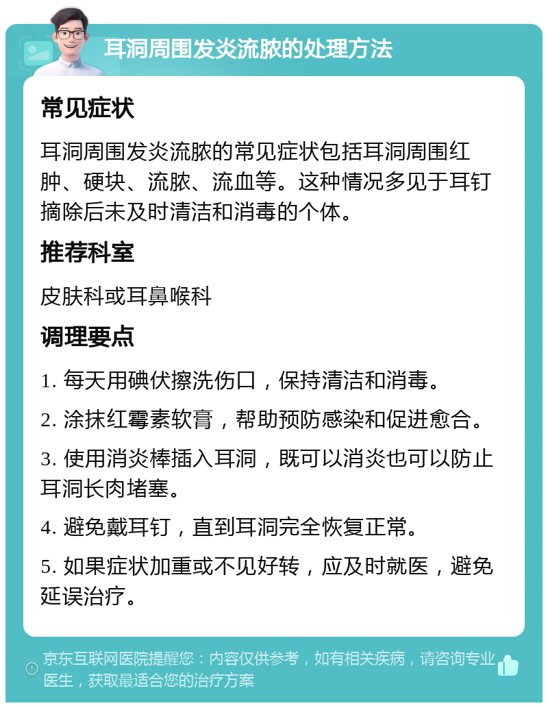 耳洞周围发炎流脓的处理方法 常见症状 耳洞周围发炎流脓的常见症状包括耳洞周围红肿、硬块、流脓、流血等。这种情况多见于耳钉摘除后未及时清洁和消毒的个体。 推荐科室 皮肤科或耳鼻喉科 调理要点 1. 每天用碘伏擦洗伤口，保持清洁和消毒。 2. 涂抹红霉素软膏，帮助预防感染和促进愈合。 3. 使用消炎棒插入耳洞，既可以消炎也可以防止耳洞长肉堵塞。 4. 避免戴耳钉，直到耳洞完全恢复正常。 5. 如果症状加重或不见好转，应及时就医，避免延误治疗。