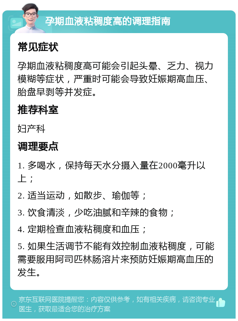 孕期血液粘稠度高的调理指南 常见症状 孕期血液粘稠度高可能会引起头晕、乏力、视力模糊等症状，严重时可能会导致妊娠期高血压、胎盘早剥等并发症。 推荐科室 妇产科 调理要点 1. 多喝水，保持每天水分摄入量在2000毫升以上； 2. 适当运动，如散步、瑜伽等； 3. 饮食清淡，少吃油腻和辛辣的食物； 4. 定期检查血液粘稠度和血压； 5. 如果生活调节不能有效控制血液粘稠度，可能需要服用阿司匹林肠溶片来预防妊娠期高血压的发生。