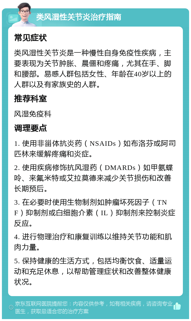 类风湿性关节炎治疗指南 常见症状 类风湿性关节炎是一种慢性自身免疫性疾病，主要表现为关节肿胀、晨僵和疼痛，尤其在手、脚和腰部。易感人群包括女性、年龄在40岁以上的人群以及有家族史的人群。 推荐科室 风湿免疫科 调理要点 1. 使用非甾体抗炎药（NSAIDs）如布洛芬或阿司匹林来缓解疼痛和炎症。 2. 使用疾病修饰抗风湿药（DMARDs）如甲氨蝶呤、来氟米特或艾拉莫德来减少关节损伤和改善长期预后。 3. 在必要时使用生物制剂如肿瘤坏死因子（TNF）抑制剂或白细胞介素（IL）抑制剂来控制炎症反应。 4. 进行物理治疗和康复训练以维持关节功能和肌肉力量。 5. 保持健康的生活方式，包括均衡饮食、适量运动和充足休息，以帮助管理症状和改善整体健康状况。