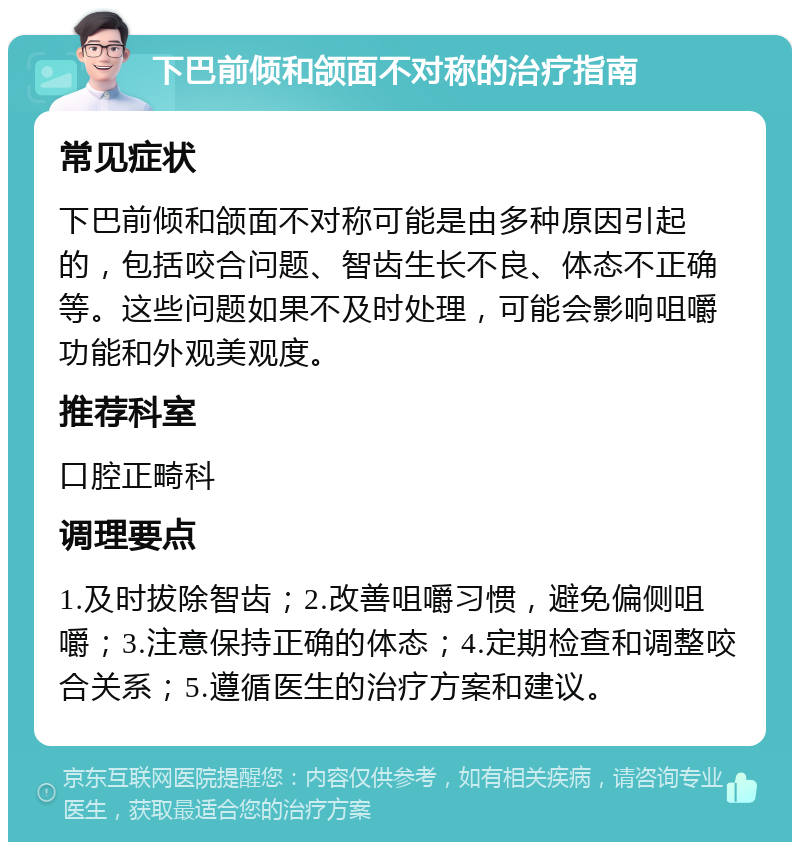 下巴前倾和颌面不对称的治疗指南 常见症状 下巴前倾和颌面不对称可能是由多种原因引起的，包括咬合问题、智齿生长不良、体态不正确等。这些问题如果不及时处理，可能会影响咀嚼功能和外观美观度。 推荐科室 口腔正畸科 调理要点 1.及时拔除智齿；2.改善咀嚼习惯，避免偏侧咀嚼；3.注意保持正确的体态；4.定期检查和调整咬合关系；5.遵循医生的治疗方案和建议。