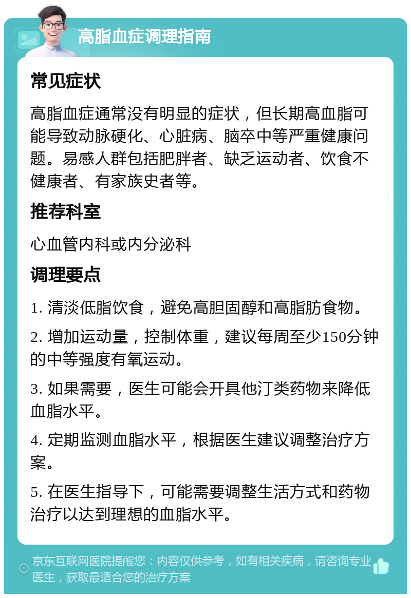 高脂血症调理指南 常见症状 高脂血症通常没有明显的症状，但长期高血脂可能导致动脉硬化、心脏病、脑卒中等严重健康问题。易感人群包括肥胖者、缺乏运动者、饮食不健康者、有家族史者等。 推荐科室 心血管内科或内分泌科 调理要点 1. 清淡低脂饮食，避免高胆固醇和高脂肪食物。 2. 增加运动量，控制体重，建议每周至少150分钟的中等强度有氧运动。 3. 如果需要，医生可能会开具他汀类药物来降低血脂水平。 4. 定期监测血脂水平，根据医生建议调整治疗方案。 5. 在医生指导下，可能需要调整生活方式和药物治疗以达到理想的血脂水平。