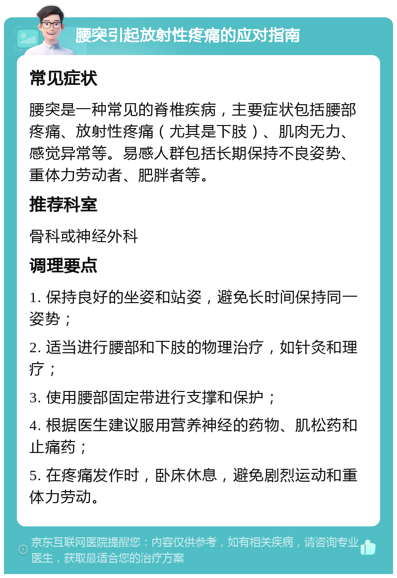 腰突引起放射性疼痛的应对指南 常见症状 腰突是一种常见的脊椎疾病，主要症状包括腰部疼痛、放射性疼痛（尤其是下肢）、肌肉无力、感觉异常等。易感人群包括长期保持不良姿势、重体力劳动者、肥胖者等。 推荐科室 骨科或神经外科 调理要点 1. 保持良好的坐姿和站姿，避免长时间保持同一姿势； 2. 适当进行腰部和下肢的物理治疗，如针灸和理疗； 3. 使用腰部固定带进行支撑和保护； 4. 根据医生建议服用营养神经的药物、肌松药和止痛药； 5. 在疼痛发作时，卧床休息，避免剧烈运动和重体力劳动。