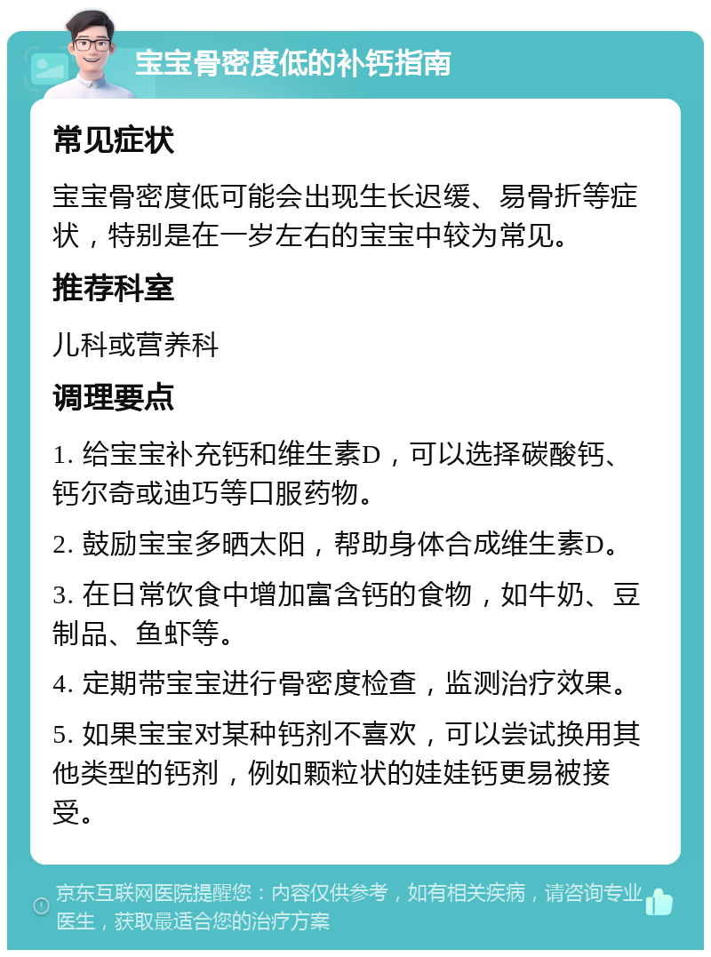 宝宝骨密度低的补钙指南 常见症状 宝宝骨密度低可能会出现生长迟缓、易骨折等症状，特别是在一岁左右的宝宝中较为常见。 推荐科室 儿科或营养科 调理要点 1. 给宝宝补充钙和维生素D，可以选择碳酸钙、钙尔奇或迪巧等口服药物。 2. 鼓励宝宝多晒太阳，帮助身体合成维生素D。 3. 在日常饮食中增加富含钙的食物，如牛奶、豆制品、鱼虾等。 4. 定期带宝宝进行骨密度检查，监测治疗效果。 5. 如果宝宝对某种钙剂不喜欢，可以尝试换用其他类型的钙剂，例如颗粒状的娃娃钙更易被接受。