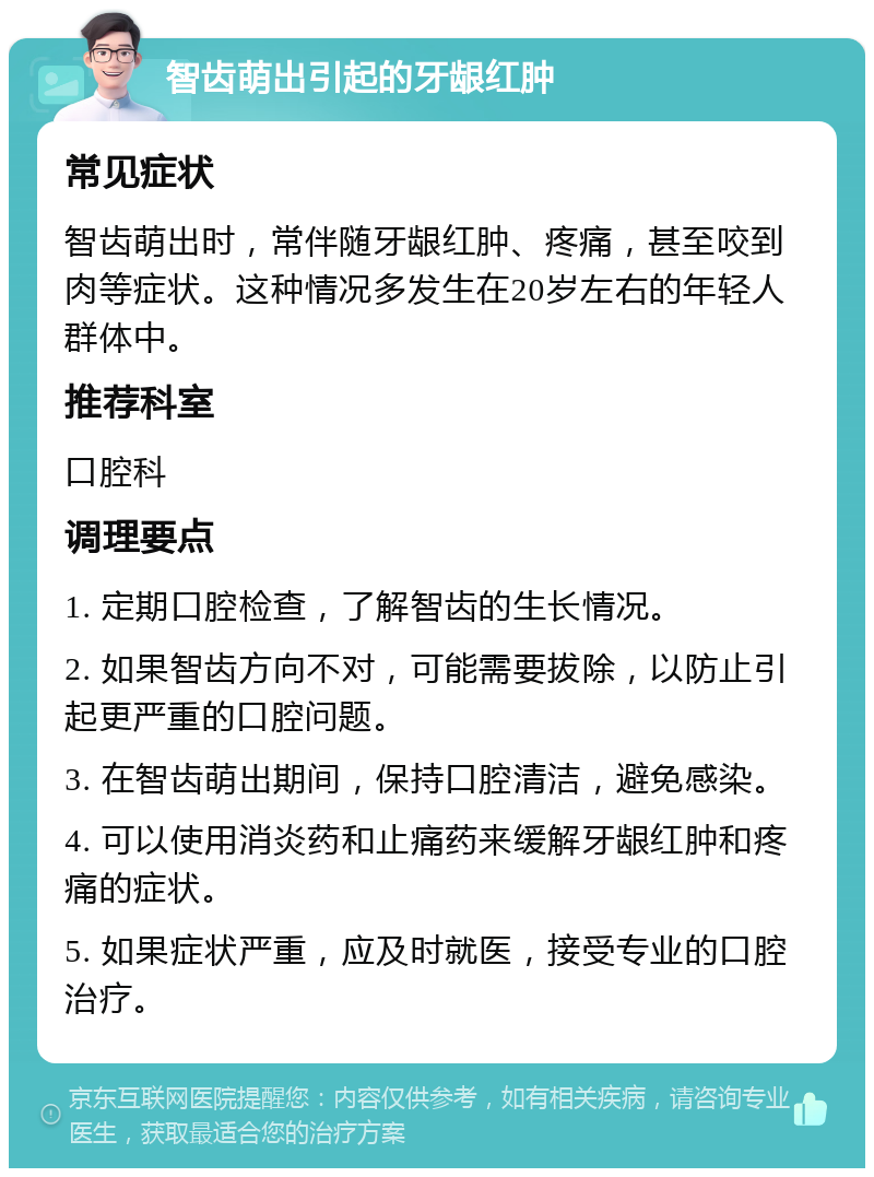 智齿萌出引起的牙龈红肿 常见症状 智齿萌出时，常伴随牙龈红肿、疼痛，甚至咬到肉等症状。这种情况多发生在20岁左右的年轻人群体中。 推荐科室 口腔科 调理要点 1. 定期口腔检查，了解智齿的生长情况。 2. 如果智齿方向不对，可能需要拔除，以防止引起更严重的口腔问题。 3. 在智齿萌出期间，保持口腔清洁，避免感染。 4. 可以使用消炎药和止痛药来缓解牙龈红肿和疼痛的症状。 5. 如果症状严重，应及时就医，接受专业的口腔治疗。