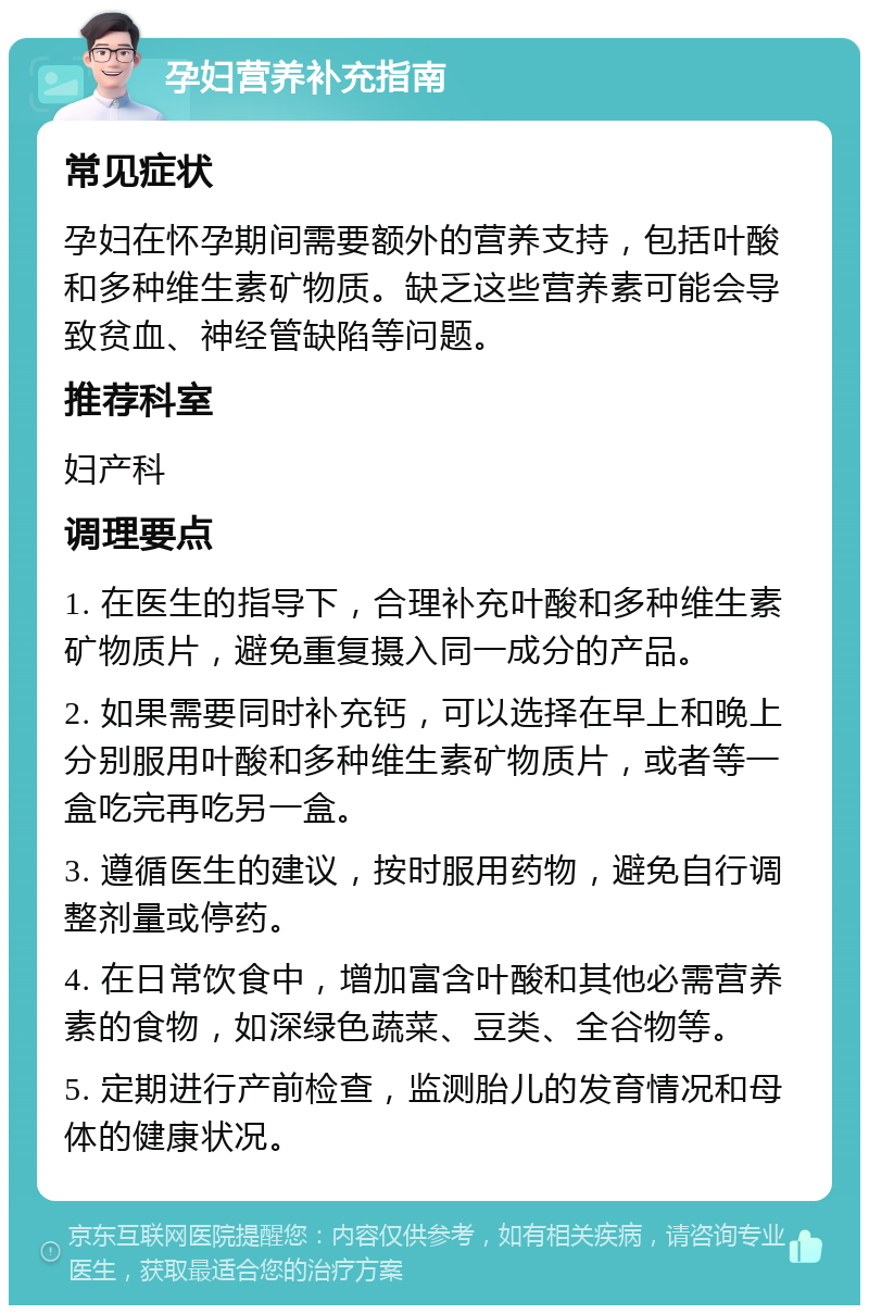 孕妇营养补充指南 常见症状 孕妇在怀孕期间需要额外的营养支持，包括叶酸和多种维生素矿物质。缺乏这些营养素可能会导致贫血、神经管缺陷等问题。 推荐科室 妇产科 调理要点 1. 在医生的指导下，合理补充叶酸和多种维生素矿物质片，避免重复摄入同一成分的产品。 2. 如果需要同时补充钙，可以选择在早上和晚上分别服用叶酸和多种维生素矿物质片，或者等一盒吃完再吃另一盒。 3. 遵循医生的建议，按时服用药物，避免自行调整剂量或停药。 4. 在日常饮食中，增加富含叶酸和其他必需营养素的食物，如深绿色蔬菜、豆类、全谷物等。 5. 定期进行产前检查，监测胎儿的发育情况和母体的健康状况。