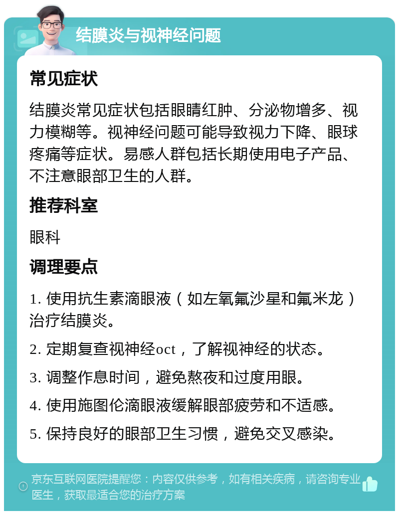 结膜炎与视神经问题 常见症状 结膜炎常见症状包括眼睛红肿、分泌物增多、视力模糊等。视神经问题可能导致视力下降、眼球疼痛等症状。易感人群包括长期使用电子产品、不注意眼部卫生的人群。 推荐科室 眼科 调理要点 1. 使用抗生素滴眼液（如左氧氟沙星和氟米龙）治疗结膜炎。 2. 定期复查视神经oct，了解视神经的状态。 3. 调整作息时间，避免熬夜和过度用眼。 4. 使用施图伦滴眼液缓解眼部疲劳和不适感。 5. 保持良好的眼部卫生习惯，避免交叉感染。