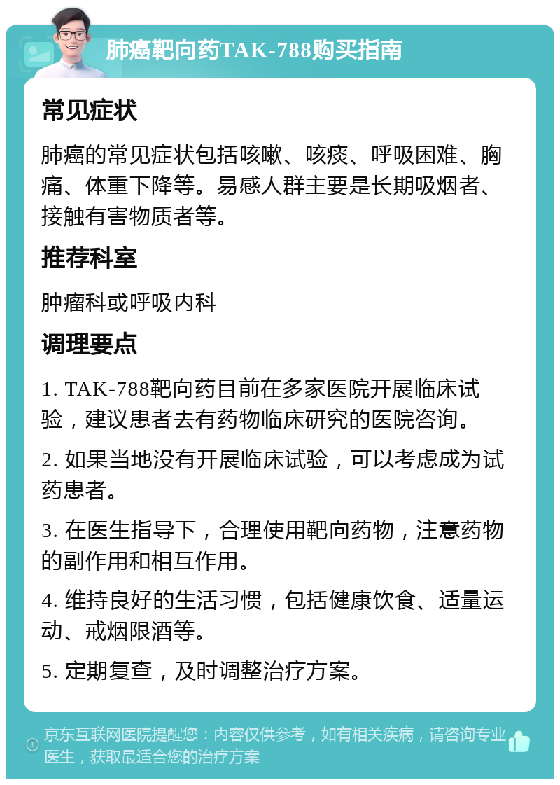 肺癌靶向药TAK-788购买指南 常见症状 肺癌的常见症状包括咳嗽、咳痰、呼吸困难、胸痛、体重下降等。易感人群主要是长期吸烟者、接触有害物质者等。 推荐科室 肿瘤科或呼吸内科 调理要点 1. TAK-788靶向药目前在多家医院开展临床试验，建议患者去有药物临床研究的医院咨询。 2. 如果当地没有开展临床试验，可以考虑成为试药患者。 3. 在医生指导下，合理使用靶向药物，注意药物的副作用和相互作用。 4. 维持良好的生活习惯，包括健康饮食、适量运动、戒烟限酒等。 5. 定期复查，及时调整治疗方案。