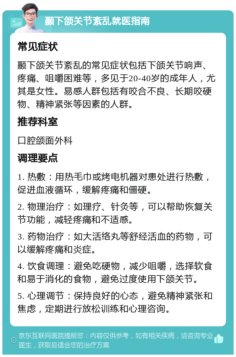 颞下颌关节紊乱就医指南 常见症状 颞下颌关节紊乱的常见症状包括下颌关节响声、疼痛、咀嚼困难等，多见于20-40岁的成年人，尤其是女性。易感人群包括有咬合不良、长期咬硬物、精神紧张等因素的人群。 推荐科室 口腔颌面外科 调理要点 1. 热敷：用热毛巾或烤电机器对患处进行热敷，促进血液循环，缓解疼痛和僵硬。 2. 物理治疗：如理疗、针灸等，可以帮助恢复关节功能，减轻疼痛和不适感。 3. 药物治疗：如大活络丸等舒经活血的药物，可以缓解疼痛和炎症。 4. 饮食调理：避免吃硬物，减少咀嚼，选择软食和易于消化的食物，避免过度使用下颌关节。 5. 心理调节：保持良好的心态，避免精神紧张和焦虑，定期进行放松训练和心理咨询。