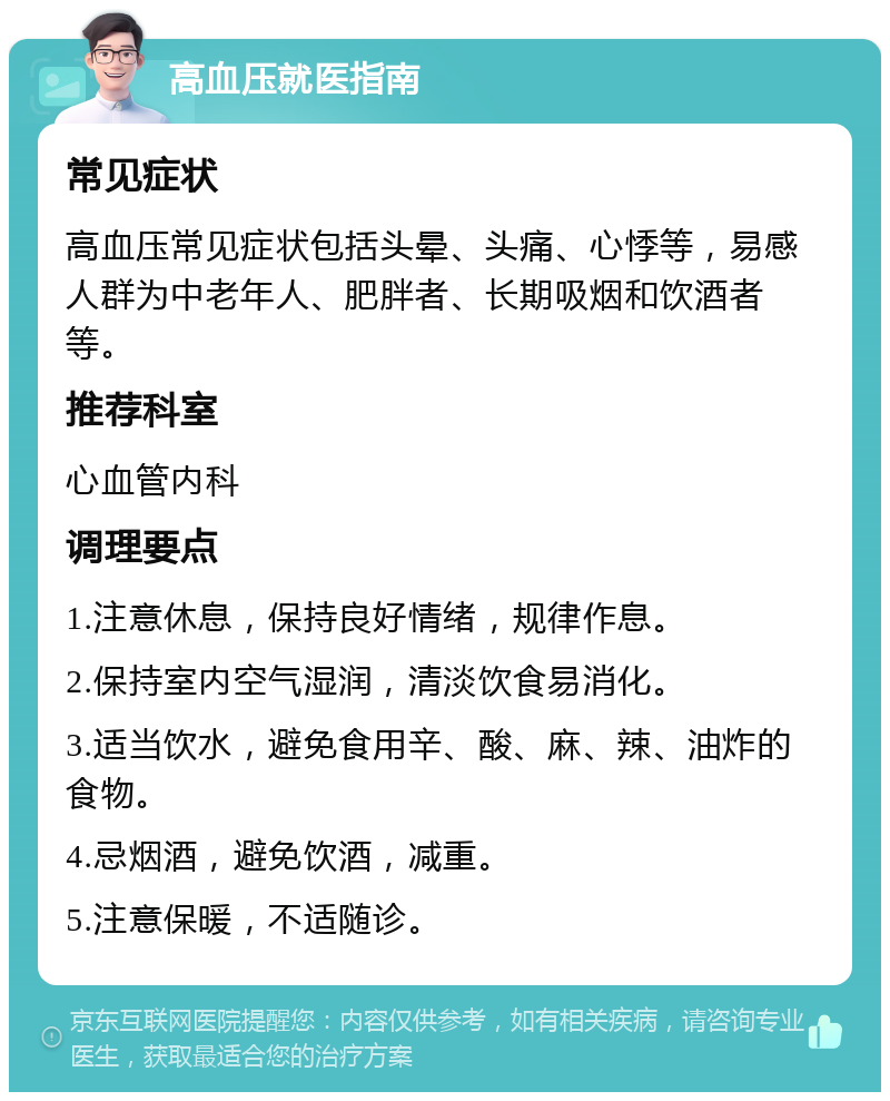 高血压就医指南 常见症状 高血压常见症状包括头晕、头痛、心悸等，易感人群为中老年人、肥胖者、长期吸烟和饮酒者等。 推荐科室 心血管内科 调理要点 1.注意休息，保持良好情绪，规律作息。 2.保持室内空气湿润，清淡饮食易消化。 3.适当饮水，避免食用辛、酸、麻、辣、油炸的食物。 4.忌烟酒，避免饮酒，减重。 5.注意保暖，不适随诊。