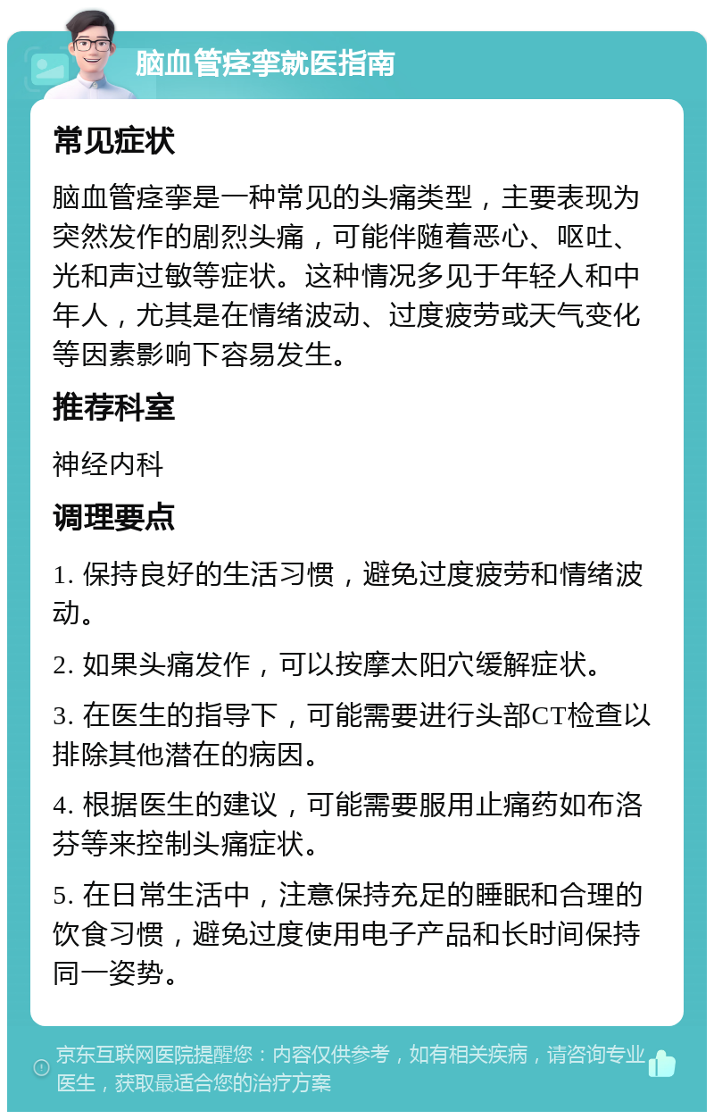 脑血管痉挛就医指南 常见症状 脑血管痉挛是一种常见的头痛类型，主要表现为突然发作的剧烈头痛，可能伴随着恶心、呕吐、光和声过敏等症状。这种情况多见于年轻人和中年人，尤其是在情绪波动、过度疲劳或天气变化等因素影响下容易发生。 推荐科室 神经内科 调理要点 1. 保持良好的生活习惯，避免过度疲劳和情绪波动。 2. 如果头痛发作，可以按摩太阳穴缓解症状。 3. 在医生的指导下，可能需要进行头部CT检查以排除其他潜在的病因。 4. 根据医生的建议，可能需要服用止痛药如布洛芬等来控制头痛症状。 5. 在日常生活中，注意保持充足的睡眠和合理的饮食习惯，避免过度使用电子产品和长时间保持同一姿势。