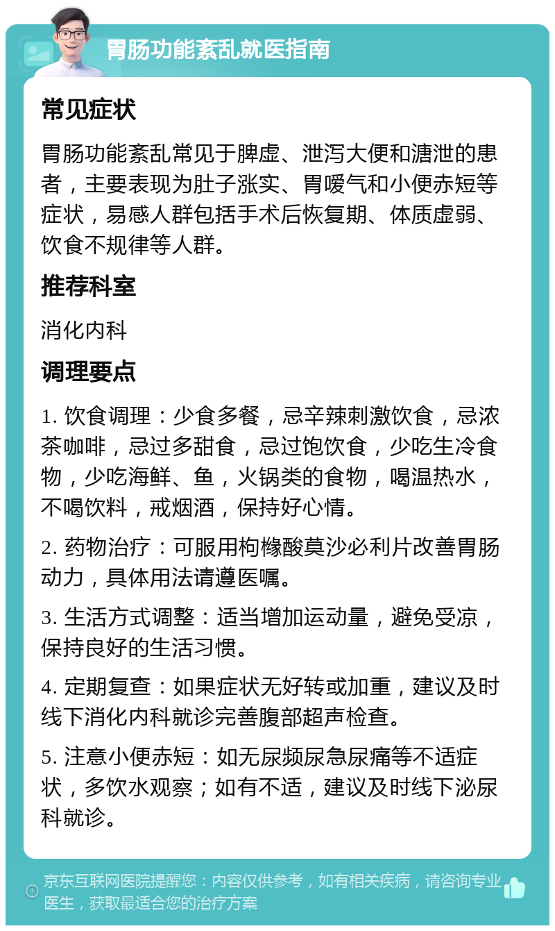 胃肠功能紊乱就医指南 常见症状 胃肠功能紊乱常见于脾虚、泄泻大便和溏泄的患者，主要表现为肚子涨实、胃嗳气和小便赤短等症状，易感人群包括手术后恢复期、体质虚弱、饮食不规律等人群。 推荐科室 消化内科 调理要点 1. 饮食调理：少食多餐，忌辛辣刺激饮食，忌浓茶咖啡，忌过多甜食，忌过饱饮食，少吃生冷食物，少吃海鲜、鱼，火锅类的食物，喝温热水，不喝饮料，戒烟酒，保持好心情。 2. 药物治疗：可服用枸橼酸莫沙必利片改善胃肠动力，具体用法请遵医嘱。 3. 生活方式调整：适当增加运动量，避免受凉，保持良好的生活习惯。 4. 定期复查：如果症状无好转或加重，建议及时线下消化内科就诊完善腹部超声检查。 5. 注意小便赤短：如无尿频尿急尿痛等不适症状，多饮水观察；如有不适，建议及时线下泌尿科就诊。