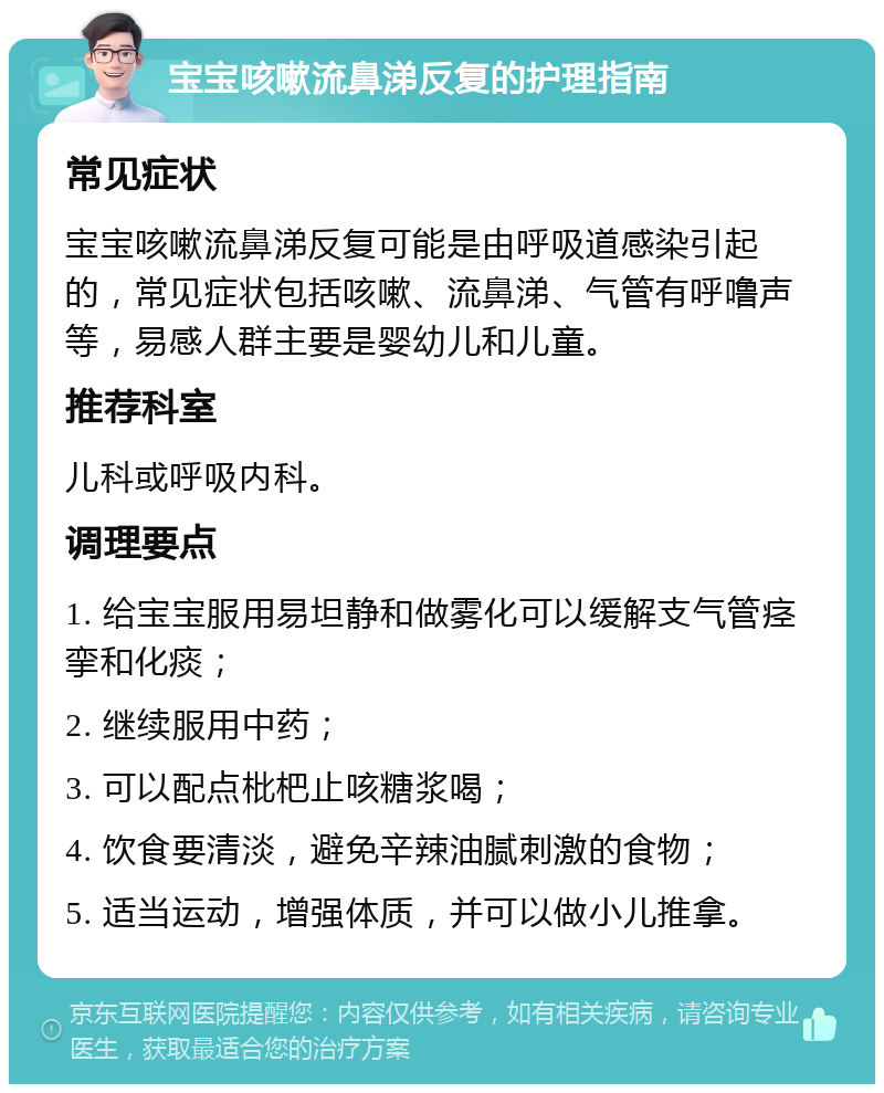 宝宝咳嗽流鼻涕反复的护理指南 常见症状 宝宝咳嗽流鼻涕反复可能是由呼吸道感染引起的，常见症状包括咳嗽、流鼻涕、气管有呼噜声等，易感人群主要是婴幼儿和儿童。 推荐科室 儿科或呼吸内科。 调理要点 1. 给宝宝服用易坦静和做雾化可以缓解支气管痉挛和化痰； 2. 继续服用中药； 3. 可以配点枇杷止咳糖浆喝； 4. 饮食要清淡，避免辛辣油腻刺激的食物； 5. 适当运动，增强体质，并可以做小儿推拿。