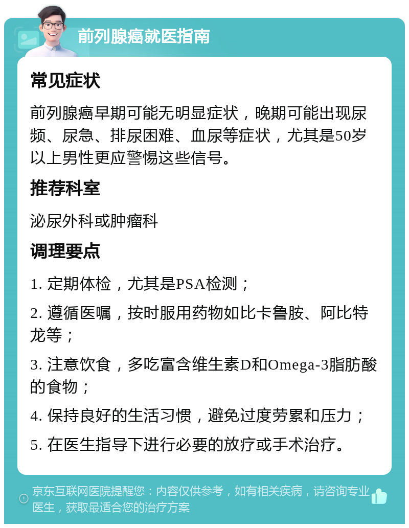 前列腺癌就医指南 常见症状 前列腺癌早期可能无明显症状，晚期可能出现尿频、尿急、排尿困难、血尿等症状，尤其是50岁以上男性更应警惕这些信号。 推荐科室 泌尿外科或肿瘤科 调理要点 1. 定期体检，尤其是PSA检测； 2. 遵循医嘱，按时服用药物如比卡鲁胺、阿比特龙等； 3. 注意饮食，多吃富含维生素D和Omega-3脂肪酸的食物； 4. 保持良好的生活习惯，避免过度劳累和压力； 5. 在医生指导下进行必要的放疗或手术治疗。