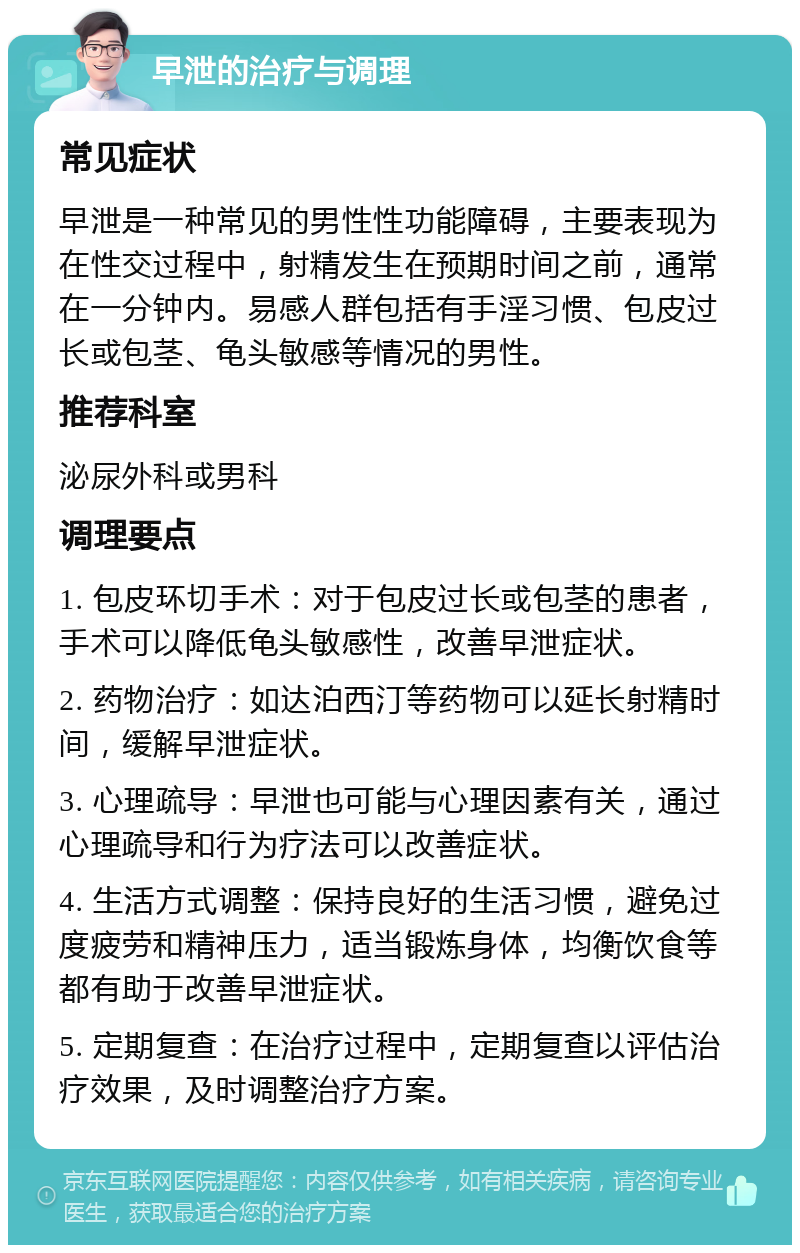 早泄的治疗与调理 常见症状 早泄是一种常见的男性性功能障碍，主要表现为在性交过程中，射精发生在预期时间之前，通常在一分钟内。易感人群包括有手淫习惯、包皮过长或包茎、龟头敏感等情况的男性。 推荐科室 泌尿外科或男科 调理要点 1. 包皮环切手术：对于包皮过长或包茎的患者，手术可以降低龟头敏感性，改善早泄症状。 2. 药物治疗：如达泊西汀等药物可以延长射精时间，缓解早泄症状。 3. 心理疏导：早泄也可能与心理因素有关，通过心理疏导和行为疗法可以改善症状。 4. 生活方式调整：保持良好的生活习惯，避免过度疲劳和精神压力，适当锻炼身体，均衡饮食等都有助于改善早泄症状。 5. 定期复查：在治疗过程中，定期复查以评估治疗效果，及时调整治疗方案。