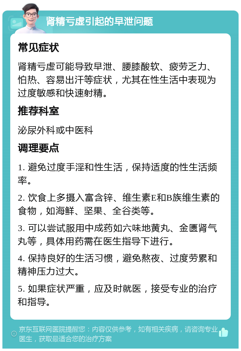 肾精亏虚引起的早泄问题 常见症状 肾精亏虚可能导致早泄、腰膝酸软、疲劳乏力、怕热、容易出汗等症状，尤其在性生活中表现为过度敏感和快速射精。 推荐科室 泌尿外科或中医科 调理要点 1. 避免过度手淫和性生活，保持适度的性生活频率。 2. 饮食上多摄入富含锌、维生素E和B族维生素的食物，如海鲜、坚果、全谷类等。 3. 可以尝试服用中成药如六味地黄丸、金匮肾气丸等，具体用药需在医生指导下进行。 4. 保持良好的生活习惯，避免熬夜、过度劳累和精神压力过大。 5. 如果症状严重，应及时就医，接受专业的治疗和指导。