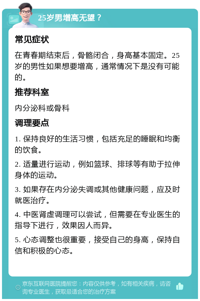 25岁男增高无望？ 常见症状 在青春期结束后，骨骼闭合，身高基本固定。25岁的男性如果想要增高，通常情况下是没有可能的。 推荐科室 内分泌科或骨科 调理要点 1. 保持良好的生活习惯，包括充足的睡眠和均衡的饮食。 2. 适量进行运动，例如篮球、排球等有助于拉伸身体的运动。 3. 如果存在内分泌失调或其他健康问题，应及时就医治疗。 4. 中医肾虚调理可以尝试，但需要在专业医生的指导下进行，效果因人而异。 5. 心态调整也很重要，接受自己的身高，保持自信和积极的心态。