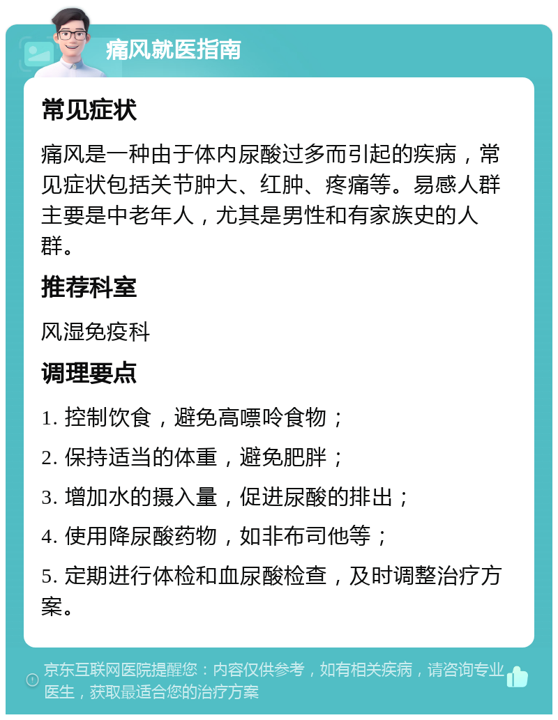 痛风就医指南 常见症状 痛风是一种由于体内尿酸过多而引起的疾病，常见症状包括关节肿大、红肿、疼痛等。易感人群主要是中老年人，尤其是男性和有家族史的人群。 推荐科室 风湿免疫科 调理要点 1. 控制饮食，避免高嘌呤食物； 2. 保持适当的体重，避免肥胖； 3. 增加水的摄入量，促进尿酸的排出； 4. 使用降尿酸药物，如非布司他等； 5. 定期进行体检和血尿酸检查，及时调整治疗方案。