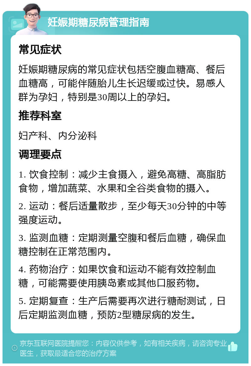 妊娠期糖尿病管理指南 常见症状 妊娠期糖尿病的常见症状包括空腹血糖高、餐后血糖高，可能伴随胎儿生长迟缓或过快。易感人群为孕妇，特别是30周以上的孕妇。 推荐科室 妇产科、内分泌科 调理要点 1. 饮食控制：减少主食摄入，避免高糖、高脂肪食物，增加蔬菜、水果和全谷类食物的摄入。 2. 运动：餐后适量散步，至少每天30分钟的中等强度运动。 3. 监测血糖：定期测量空腹和餐后血糖，确保血糖控制在正常范围内。 4. 药物治疗：如果饮食和运动不能有效控制血糖，可能需要使用胰岛素或其他口服药物。 5. 定期复查：生产后需要再次进行糖耐测试，日后定期监测血糖，预防2型糖尿病的发生。