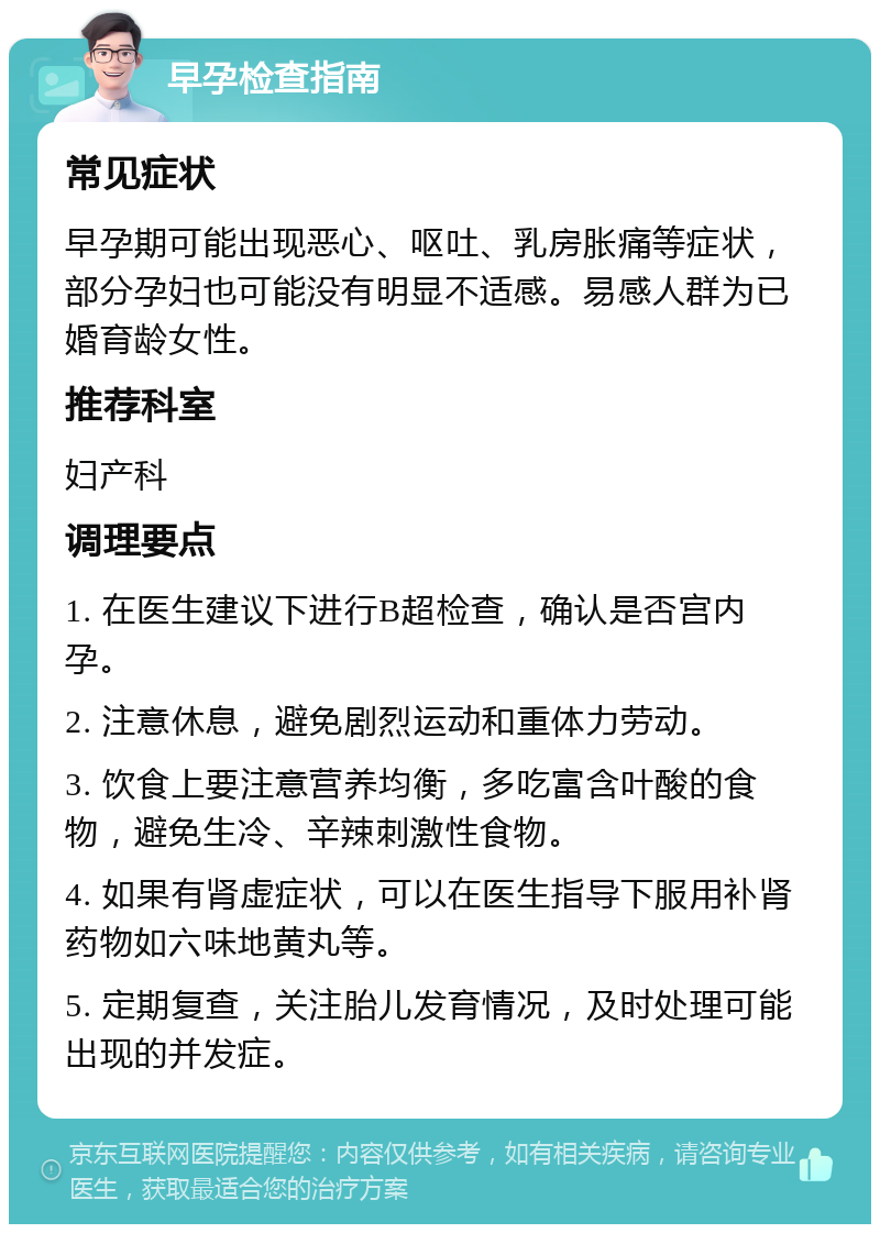 早孕检查指南 常见症状 早孕期可能出现恶心、呕吐、乳房胀痛等症状，部分孕妇也可能没有明显不适感。易感人群为已婚育龄女性。 推荐科室 妇产科 调理要点 1. 在医生建议下进行B超检查，确认是否宫内孕。 2. 注意休息，避免剧烈运动和重体力劳动。 3. 饮食上要注意营养均衡，多吃富含叶酸的食物，避免生冷、辛辣刺激性食物。 4. 如果有肾虚症状，可以在医生指导下服用补肾药物如六味地黄丸等。 5. 定期复查，关注胎儿发育情况，及时处理可能出现的并发症。