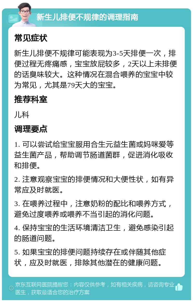 新生儿排便不规律的调理指南 常见症状 新生儿排便不规律可能表现为3-5天排便一次，排便过程无疼痛感，宝宝放屁较多，2天以上未排便的话臭味较大。这种情况在混合喂养的宝宝中较为常见，尤其是79天大的宝宝。 推荐科室 儿科 调理要点 1. 可以尝试给宝宝服用合生元益生菌或妈咪爱等益生菌产品，帮助调节肠道菌群，促进消化吸收和排便。 2. 注意观察宝宝的排便情况和大便性状，如有异常应及时就医。 3. 在喂养过程中，注意奶粉的配比和喂养方式，避免过度喂养或喂养不当引起的消化问题。 4. 保持宝宝的生活环境清洁卫生，避免感染引起的肠道问题。 5. 如果宝宝的排便问题持续存在或伴随其他症状，应及时就医，排除其他潜在的健康问题。