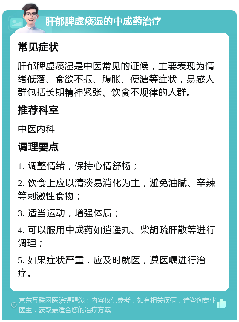 肝郁脾虚痰湿的中成药治疗 常见症状 肝郁脾虚痰湿是中医常见的证候，主要表现为情绪低落、食欲不振、腹胀、便溏等症状，易感人群包括长期精神紧张、饮食不规律的人群。 推荐科室 中医内科 调理要点 1. 调整情绪，保持心情舒畅； 2. 饮食上应以清淡易消化为主，避免油腻、辛辣等刺激性食物； 3. 适当运动，增强体质； 4. 可以服用中成药如逍遥丸、柴胡疏肝散等进行调理； 5. 如果症状严重，应及时就医，遵医嘱进行治疗。