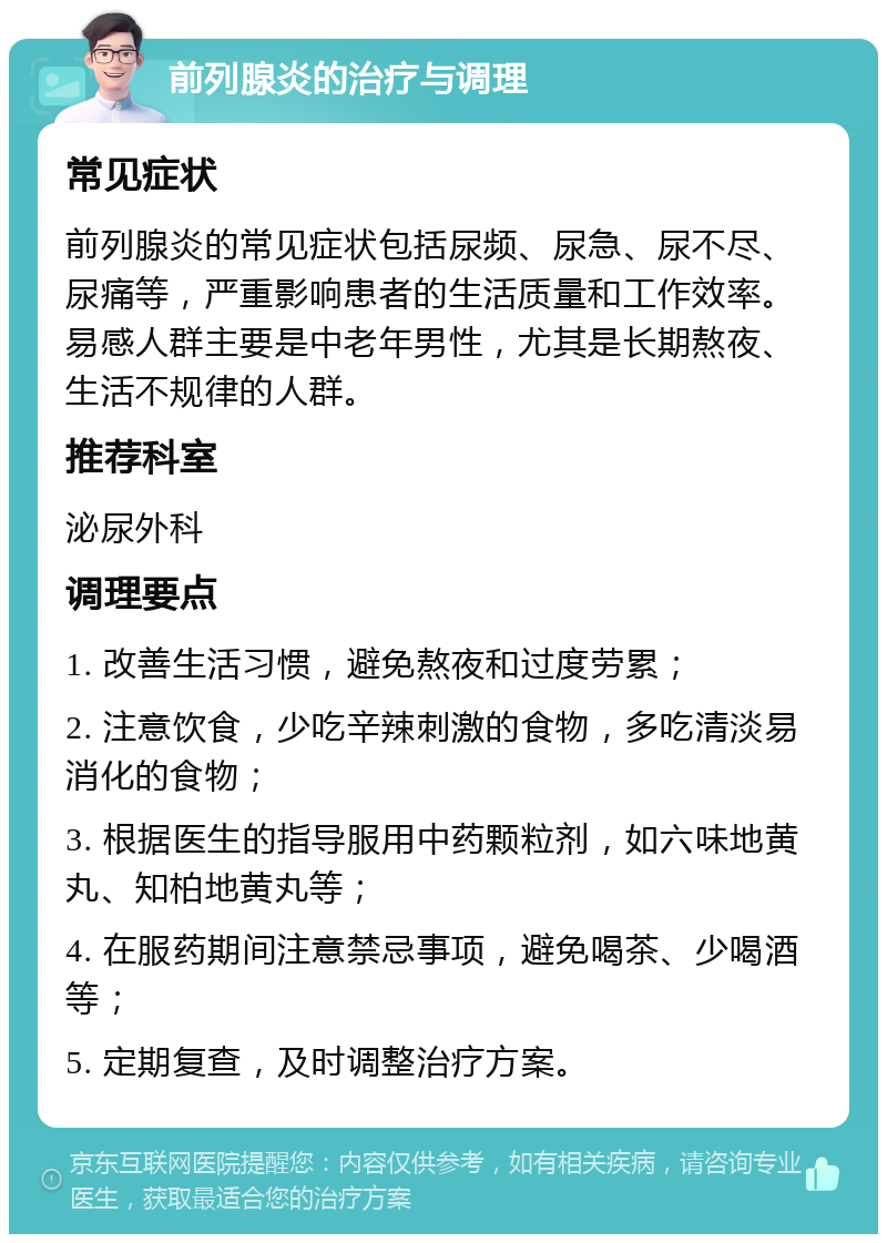 前列腺炎的治疗与调理 常见症状 前列腺炎的常见症状包括尿频、尿急、尿不尽、尿痛等，严重影响患者的生活质量和工作效率。易感人群主要是中老年男性，尤其是长期熬夜、生活不规律的人群。 推荐科室 泌尿外科 调理要点 1. 改善生活习惯，避免熬夜和过度劳累； 2. 注意饮食，少吃辛辣刺激的食物，多吃清淡易消化的食物； 3. 根据医生的指导服用中药颗粒剂，如六味地黄丸、知柏地黄丸等； 4. 在服药期间注意禁忌事项，避免喝茶、少喝酒等； 5. 定期复查，及时调整治疗方案。