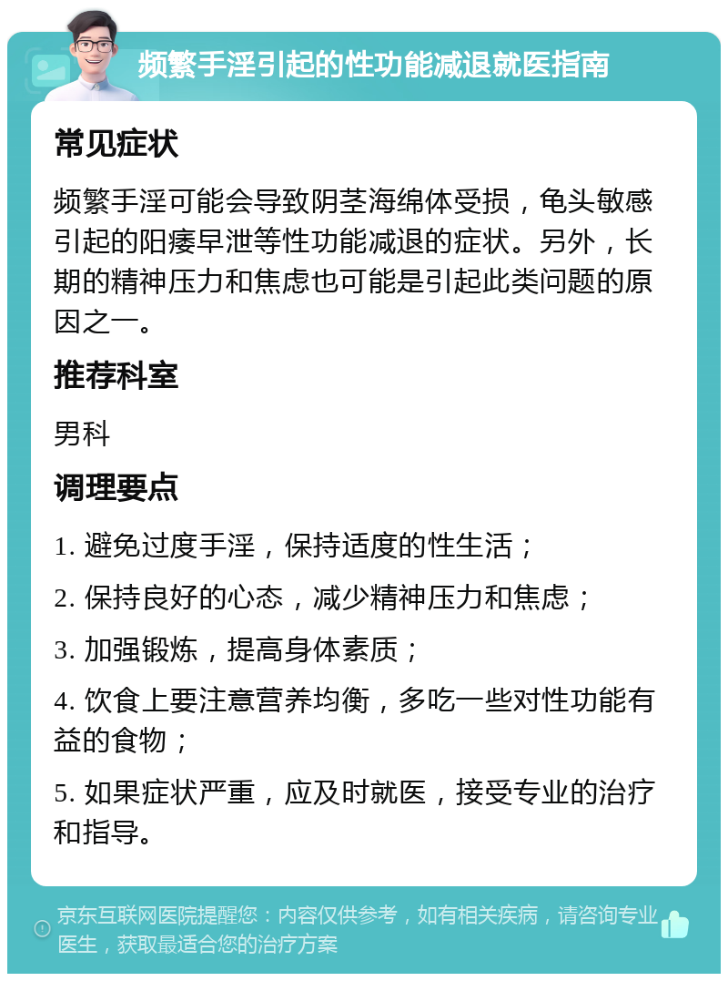 频繁手淫引起的性功能减退就医指南 常见症状 频繁手淫可能会导致阴茎海绵体受损，龟头敏感引起的阳痿早泄等性功能减退的症状。另外，长期的精神压力和焦虑也可能是引起此类问题的原因之一。 推荐科室 男科 调理要点 1. 避免过度手淫，保持适度的性生活； 2. 保持良好的心态，减少精神压力和焦虑； 3. 加强锻炼，提高身体素质； 4. 饮食上要注意营养均衡，多吃一些对性功能有益的食物； 5. 如果症状严重，应及时就医，接受专业的治疗和指导。