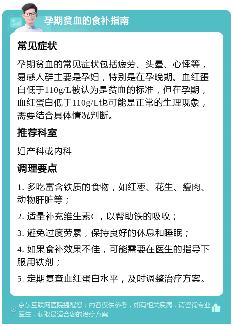 孕期贫血的食补指南 常见症状 孕期贫血的常见症状包括疲劳、头晕、心悸等，易感人群主要是孕妇，特别是在孕晚期。血红蛋白低于110g/L被认为是贫血的标准，但在孕期，血红蛋白低于110g/L也可能是正常的生理现象，需要结合具体情况判断。 推荐科室 妇产科或内科 调理要点 1. 多吃富含铁质的食物，如红枣、花生、瘦肉、动物肝脏等； 2. 适量补充维生素C，以帮助铁的吸收； 3. 避免过度劳累，保持良好的休息和睡眠； 4. 如果食补效果不佳，可能需要在医生的指导下服用铁剂； 5. 定期复查血红蛋白水平，及时调整治疗方案。