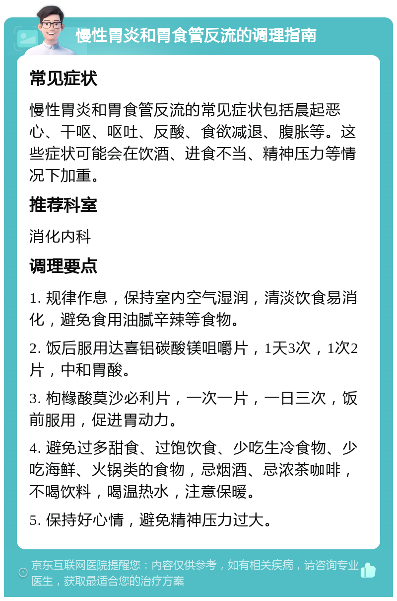 慢性胃炎和胃食管反流的调理指南 常见症状 慢性胃炎和胃食管反流的常见症状包括晨起恶心、干呕、呕吐、反酸、食欲减退、腹胀等。这些症状可能会在饮酒、进食不当、精神压力等情况下加重。 推荐科室 消化内科 调理要点 1. 规律作息，保持室内空气湿润，清淡饮食易消化，避免食用油腻辛辣等食物。 2. 饭后服用达喜铝碳酸镁咀嚼片，1天3次，1次2片，中和胃酸。 3. 枸橼酸莫沙必利片，一次一片，一日三次，饭前服用，促进胃动力。 4. 避免过多甜食、过饱饮食、少吃生冷食物、少吃海鲜、火锅类的食物，忌烟酒、忌浓茶咖啡，不喝饮料，喝温热水，注意保暖。 5. 保持好心情，避免精神压力过大。