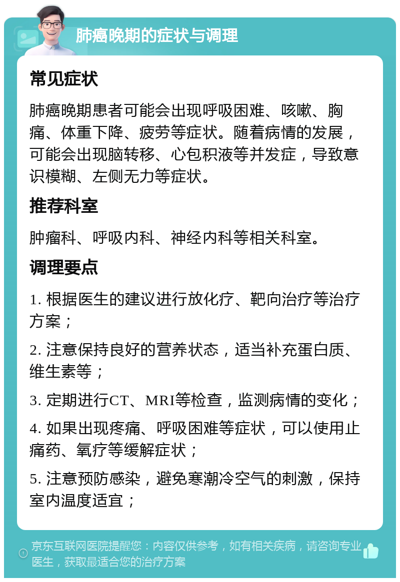 肺癌晚期的症状与调理 常见症状 肺癌晚期患者可能会出现呼吸困难、咳嗽、胸痛、体重下降、疲劳等症状。随着病情的发展，可能会出现脑转移、心包积液等并发症，导致意识模糊、左侧无力等症状。 推荐科室 肿瘤科、呼吸内科、神经内科等相关科室。 调理要点 1. 根据医生的建议进行放化疗、靶向治疗等治疗方案； 2. 注意保持良好的营养状态，适当补充蛋白质、维生素等； 3. 定期进行CT、MRI等检查，监测病情的变化； 4. 如果出现疼痛、呼吸困难等症状，可以使用止痛药、氧疗等缓解症状； 5. 注意预防感染，避免寒潮冷空气的刺激，保持室内温度适宜；