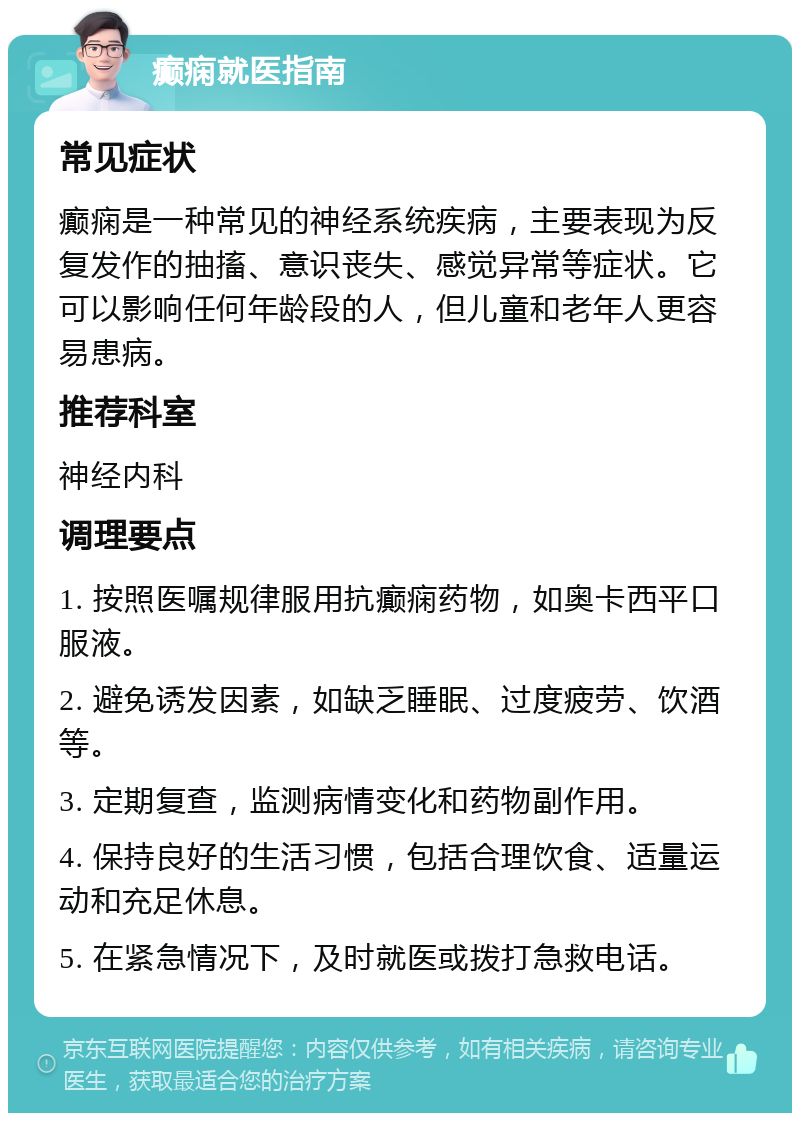 癫痫就医指南 常见症状 癫痫是一种常见的神经系统疾病，主要表现为反复发作的抽搐、意识丧失、感觉异常等症状。它可以影响任何年龄段的人，但儿童和老年人更容易患病。 推荐科室 神经内科 调理要点 1. 按照医嘱规律服用抗癫痫药物，如奥卡西平口服液。 2. 避免诱发因素，如缺乏睡眠、过度疲劳、饮酒等。 3. 定期复查，监测病情变化和药物副作用。 4. 保持良好的生活习惯，包括合理饮食、适量运动和充足休息。 5. 在紧急情况下，及时就医或拨打急救电话。