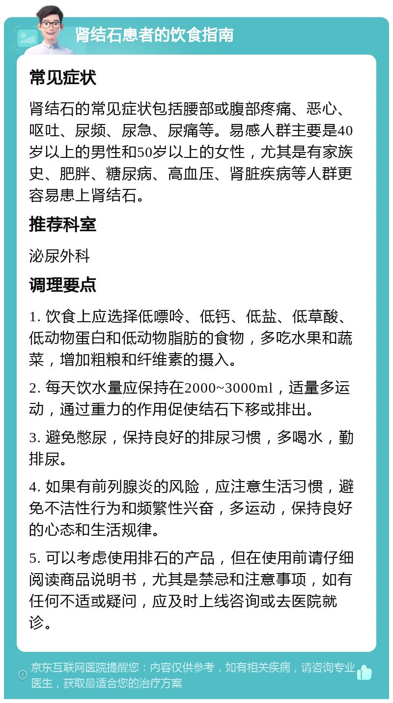 肾结石患者的饮食指南 常见症状 肾结石的常见症状包括腰部或腹部疼痛、恶心、呕吐、尿频、尿急、尿痛等。易感人群主要是40岁以上的男性和50岁以上的女性，尤其是有家族史、肥胖、糖尿病、高血压、肾脏疾病等人群更容易患上肾结石。 推荐科室 泌尿外科 调理要点 1. 饮食上应选择低嘌呤、低钙、低盐、低草酸、低动物蛋白和低动物脂肪的食物，多吃水果和蔬菜，增加粗粮和纤维素的摄入。 2. 每天饮水量应保持在2000~3000ml，适量多运动，通过重力的作用促使结石下移或排出。 3. 避免憋尿，保持良好的排尿习惯，多喝水，勤排尿。 4. 如果有前列腺炎的风险，应注意生活习惯，避免不洁性行为和频繁性兴奋，多运动，保持良好的心态和生活规律。 5. 可以考虑使用排石的产品，但在使用前请仔细阅读商品说明书，尤其是禁忌和注意事项，如有任何不适或疑问，应及时上线咨询或去医院就诊。