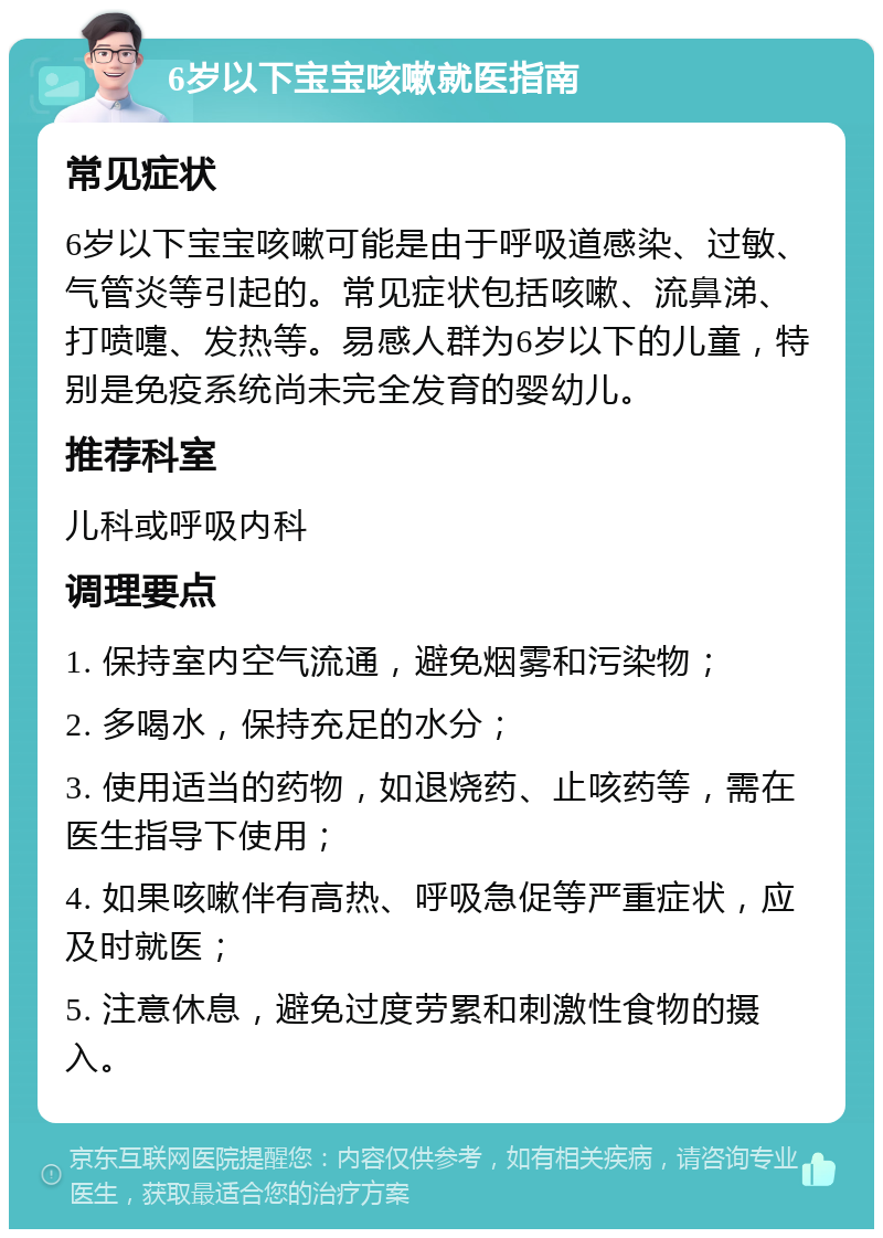 6岁以下宝宝咳嗽就医指南 常见症状 6岁以下宝宝咳嗽可能是由于呼吸道感染、过敏、气管炎等引起的。常见症状包括咳嗽、流鼻涕、打喷嚏、发热等。易感人群为6岁以下的儿童，特别是免疫系统尚未完全发育的婴幼儿。 推荐科室 儿科或呼吸内科 调理要点 1. 保持室内空气流通，避免烟雾和污染物； 2. 多喝水，保持充足的水分； 3. 使用适当的药物，如退烧药、止咳药等，需在医生指导下使用； 4. 如果咳嗽伴有高热、呼吸急促等严重症状，应及时就医； 5. 注意休息，避免过度劳累和刺激性食物的摄入。