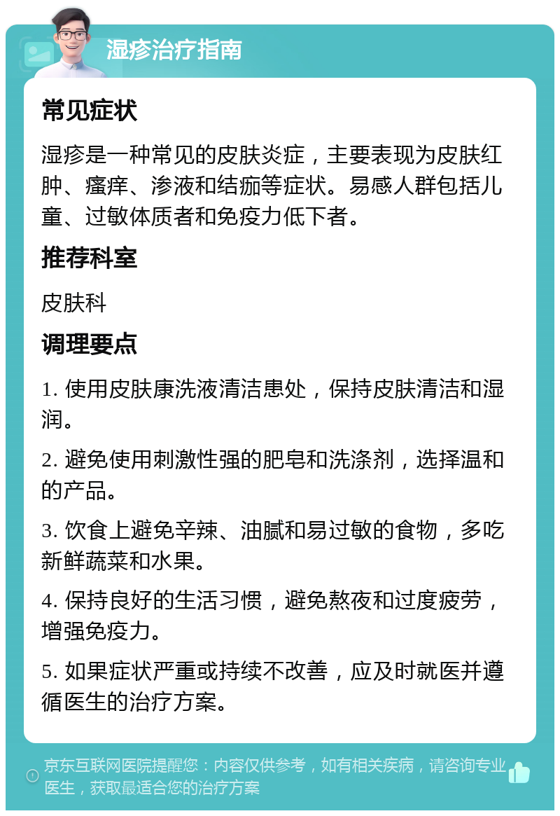 湿疹治疗指南 常见症状 湿疹是一种常见的皮肤炎症，主要表现为皮肤红肿、瘙痒、渗液和结痂等症状。易感人群包括儿童、过敏体质者和免疫力低下者。 推荐科室 皮肤科 调理要点 1. 使用皮肤康洗液清洁患处，保持皮肤清洁和湿润。 2. 避免使用刺激性强的肥皂和洗涤剂，选择温和的产品。 3. 饮食上避免辛辣、油腻和易过敏的食物，多吃新鲜蔬菜和水果。 4. 保持良好的生活习惯，避免熬夜和过度疲劳，增强免疫力。 5. 如果症状严重或持续不改善，应及时就医并遵循医生的治疗方案。