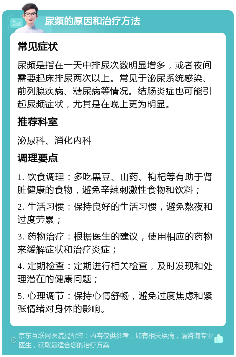 尿频的原因和治疗方法 常见症状 尿频是指在一天中排尿次数明显增多，或者夜间需要起床排尿两次以上。常见于泌尿系统感染、前列腺疾病、糖尿病等情况。结肠炎症也可能引起尿频症状，尤其是在晚上更为明显。 推荐科室 泌尿科、消化内科 调理要点 1. 饮食调理：多吃黑豆、山药、枸杞等有助于肾脏健康的食物，避免辛辣刺激性食物和饮料； 2. 生活习惯：保持良好的生活习惯，避免熬夜和过度劳累； 3. 药物治疗：根据医生的建议，使用相应的药物来缓解症状和治疗炎症； 4. 定期检查：定期进行相关检查，及时发现和处理潜在的健康问题； 5. 心理调节：保持心情舒畅，避免过度焦虑和紧张情绪对身体的影响。