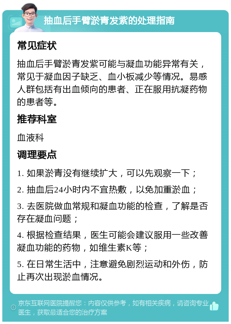 抽血后手臂淤青发紫的处理指南 常见症状 抽血后手臂淤青发紫可能与凝血功能异常有关，常见于凝血因子缺乏、血小板减少等情况。易感人群包括有出血倾向的患者、正在服用抗凝药物的患者等。 推荐科室 血液科 调理要点 1. 如果淤青没有继续扩大，可以先观察一下； 2. 抽血后24小时内不宜热敷，以免加重淤血； 3. 去医院做血常规和凝血功能的检查，了解是否存在凝血问题； 4. 根据检查结果，医生可能会建议服用一些改善凝血功能的药物，如维生素K等； 5. 在日常生活中，注意避免剧烈运动和外伤，防止再次出现淤血情况。