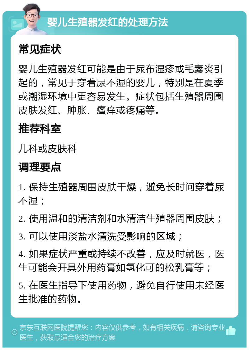 婴儿生殖器发红的处理方法 常见症状 婴儿生殖器发红可能是由于尿布湿疹或毛囊炎引起的，常见于穿着尿不湿的婴儿，特别是在夏季或潮湿环境中更容易发生。症状包括生殖器周围皮肤发红、肿胀、瘙痒或疼痛等。 推荐科室 儿科或皮肤科 调理要点 1. 保持生殖器周围皮肤干燥，避免长时间穿着尿不湿； 2. 使用温和的清洁剂和水清洁生殖器周围皮肤； 3. 可以使用淡盐水清洗受影响的区域； 4. 如果症状严重或持续不改善，应及时就医，医生可能会开具外用药膏如氢化可的松乳膏等； 5. 在医生指导下使用药物，避免自行使用未经医生批准的药物。