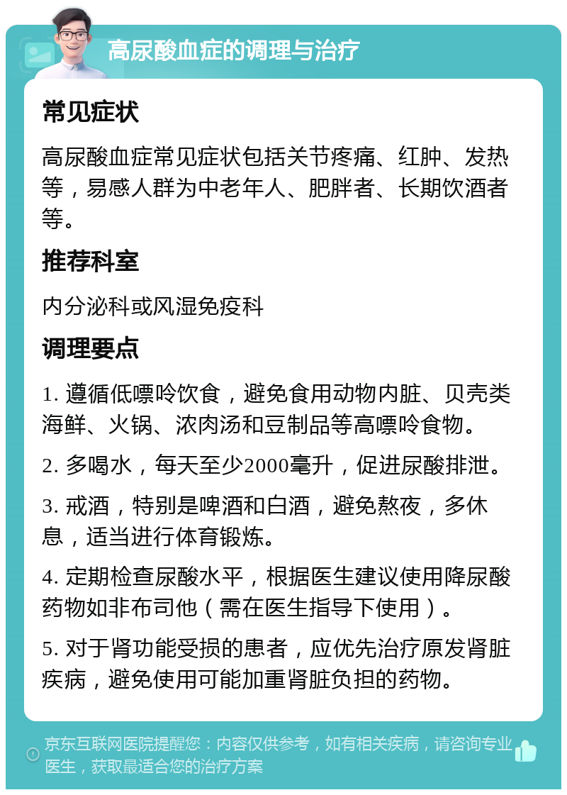 高尿酸血症的调理与治疗 常见症状 高尿酸血症常见症状包括关节疼痛、红肿、发热等，易感人群为中老年人、肥胖者、长期饮酒者等。 推荐科室 内分泌科或风湿免疫科 调理要点 1. 遵循低嘌呤饮食，避免食用动物内脏、贝壳类海鲜、火锅、浓肉汤和豆制品等高嘌呤食物。 2. 多喝水，每天至少2000毫升，促进尿酸排泄。 3. 戒酒，特别是啤酒和白酒，避免熬夜，多休息，适当进行体育锻炼。 4. 定期检查尿酸水平，根据医生建议使用降尿酸药物如非布司他（需在医生指导下使用）。 5. 对于肾功能受损的患者，应优先治疗原发肾脏疾病，避免使用可能加重肾脏负担的药物。