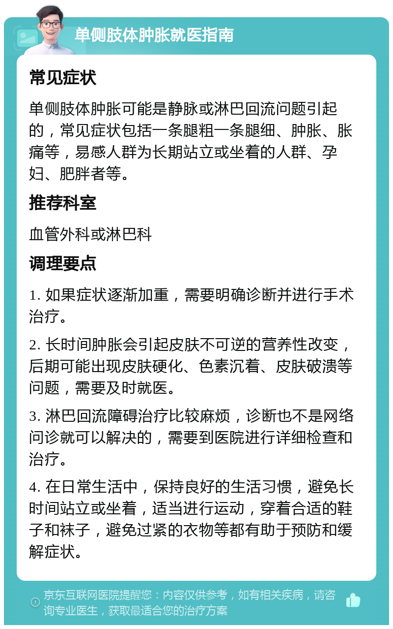 单侧肢体肿胀就医指南 常见症状 单侧肢体肿胀可能是静脉或淋巴回流问题引起的，常见症状包括一条腿粗一条腿细、肿胀、胀痛等，易感人群为长期站立或坐着的人群、孕妇、肥胖者等。 推荐科室 血管外科或淋巴科 调理要点 1. 如果症状逐渐加重，需要明确诊断并进行手术治疗。 2. 长时间肿胀会引起皮肤不可逆的营养性改变，后期可能出现皮肤硬化、色素沉着、皮肤破溃等问题，需要及时就医。 3. 淋巴回流障碍治疗比较麻烦，诊断也不是网络问诊就可以解决的，需要到医院进行详细检查和治疗。 4. 在日常生活中，保持良好的生活习惯，避免长时间站立或坐着，适当进行运动，穿着合适的鞋子和袜子，避免过紧的衣物等都有助于预防和缓解症状。