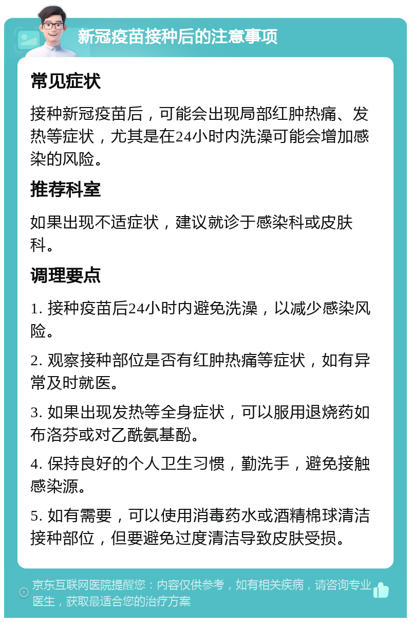 新冠疫苗接种后的注意事项 常见症状 接种新冠疫苗后，可能会出现局部红肿热痛、发热等症状，尤其是在24小时内洗澡可能会增加感染的风险。 推荐科室 如果出现不适症状，建议就诊于感染科或皮肤科。 调理要点 1. 接种疫苗后24小时内避免洗澡，以减少感染风险。 2. 观察接种部位是否有红肿热痛等症状，如有异常及时就医。 3. 如果出现发热等全身症状，可以服用退烧药如布洛芬或对乙酰氨基酚。 4. 保持良好的个人卫生习惯，勤洗手，避免接触感染源。 5. 如有需要，可以使用消毒药水或酒精棉球清洁接种部位，但要避免过度清洁导致皮肤受损。